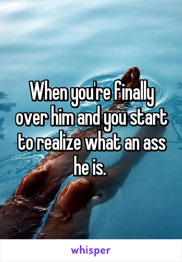 When you're finally over him and you start to realize what an ass he is. 