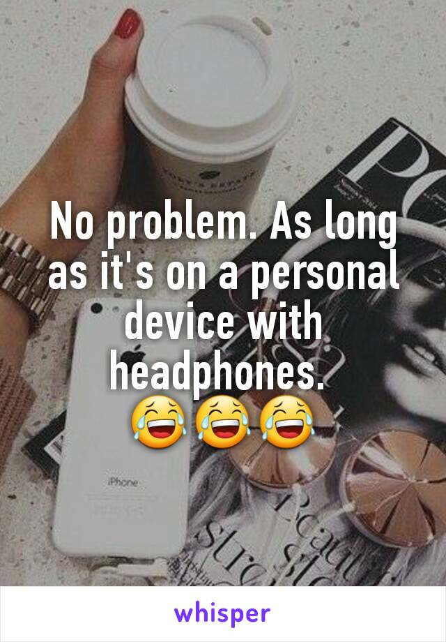 No problem. As long as it's on a personal device with headphones. 
😂😂😂