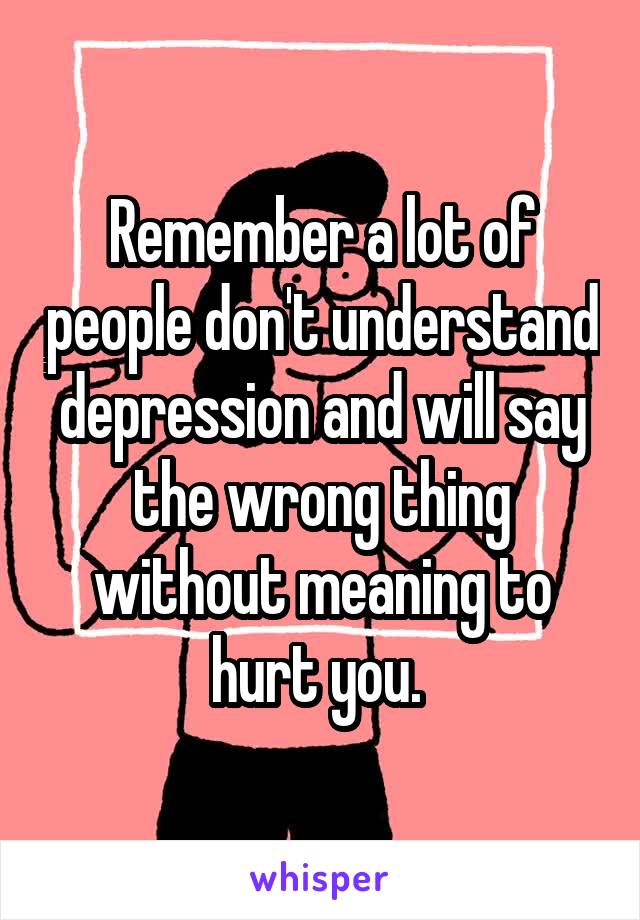 Remember a lot of people don't understand depression and will say the wrong thing without meaning to hurt you. 