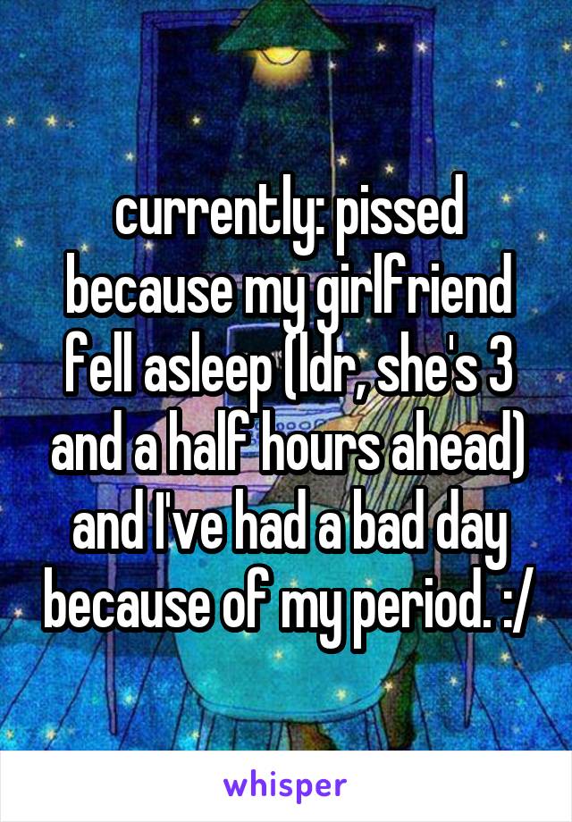 currently: pissed because my girlfriend fell asleep (ldr, she's 3 and a half hours ahead) and I've had a bad day because of my period. :/