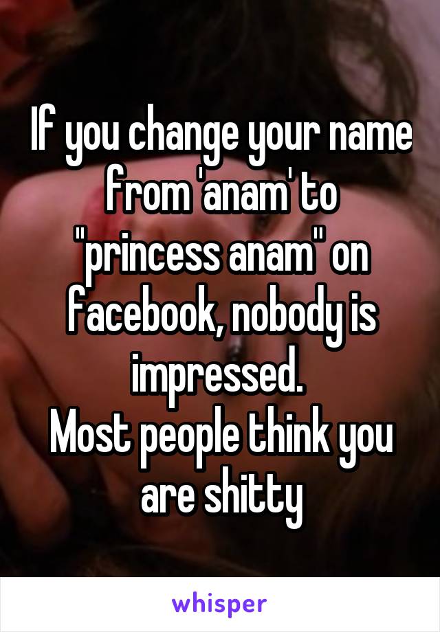 If you change your name from 'anam' to ''princess anam" on facebook, nobody is impressed. 
Most people think you are shitty