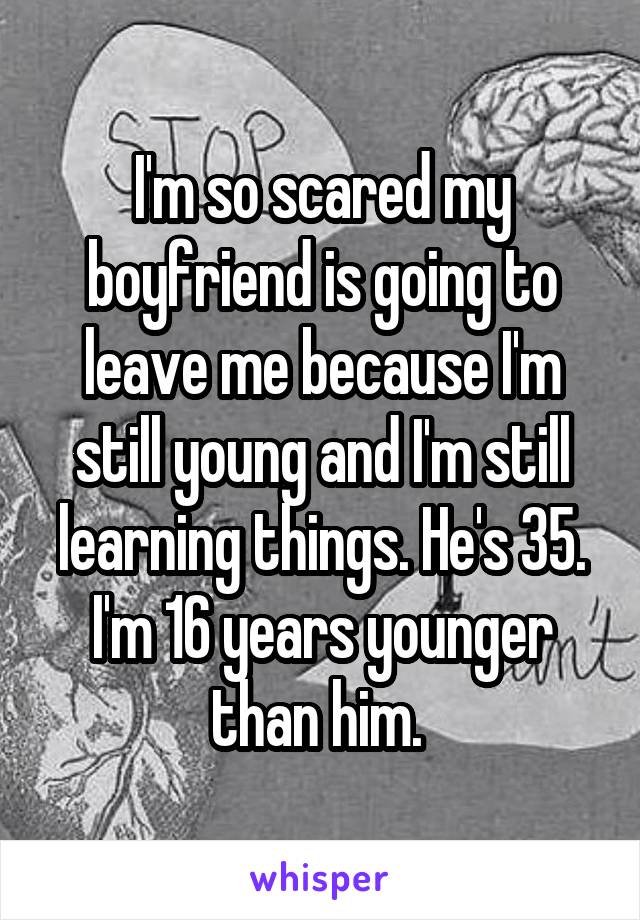 I'm so scared my boyfriend is going to leave me because I'm still young and I'm still learning things. He's 35. I'm 16 years younger than him. 