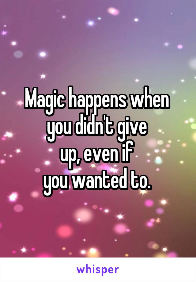 Magic happens when 
you didn't give 
up, even if 
you wanted to. 