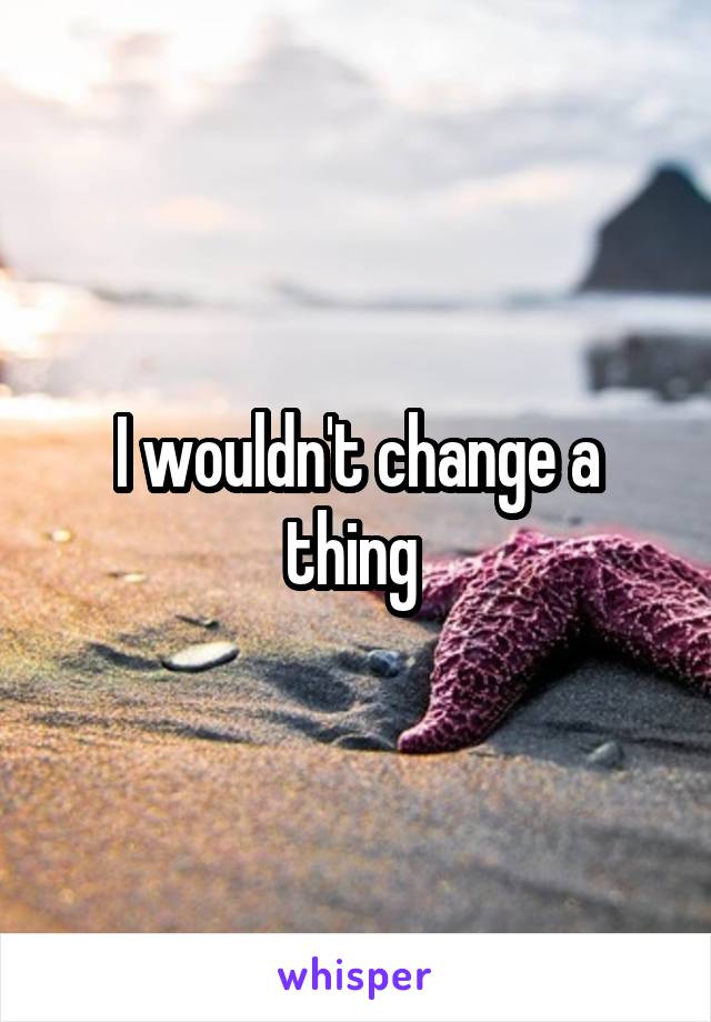I wouldn't change a thing 