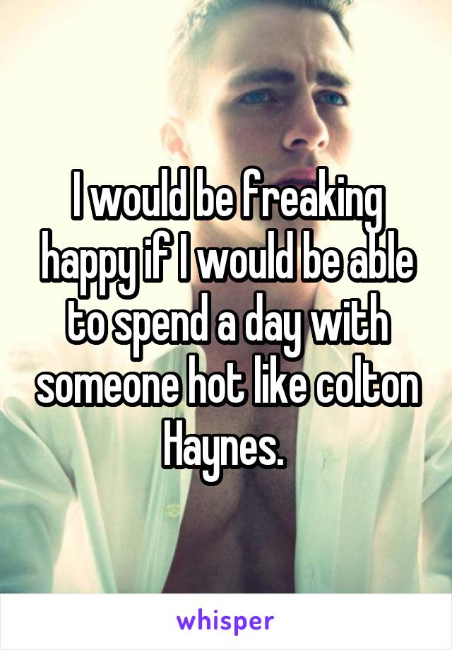 I would be freaking happy if I would be able to spend a day with someone hot like colton Haynes. 