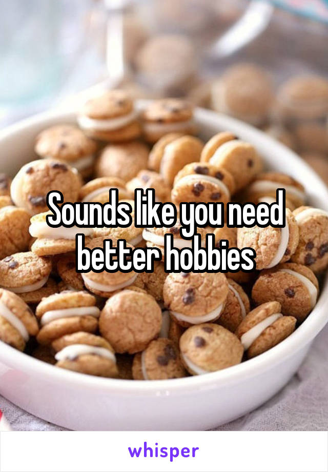 Sounds like you need better hobbies