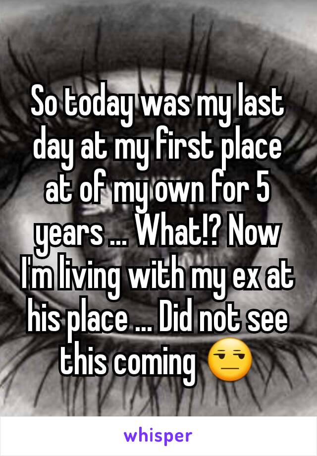 So today was my last day at my first place at of my own for 5 years ... What!? Now I'm living with my ex at his place ... Did not see this coming 😒