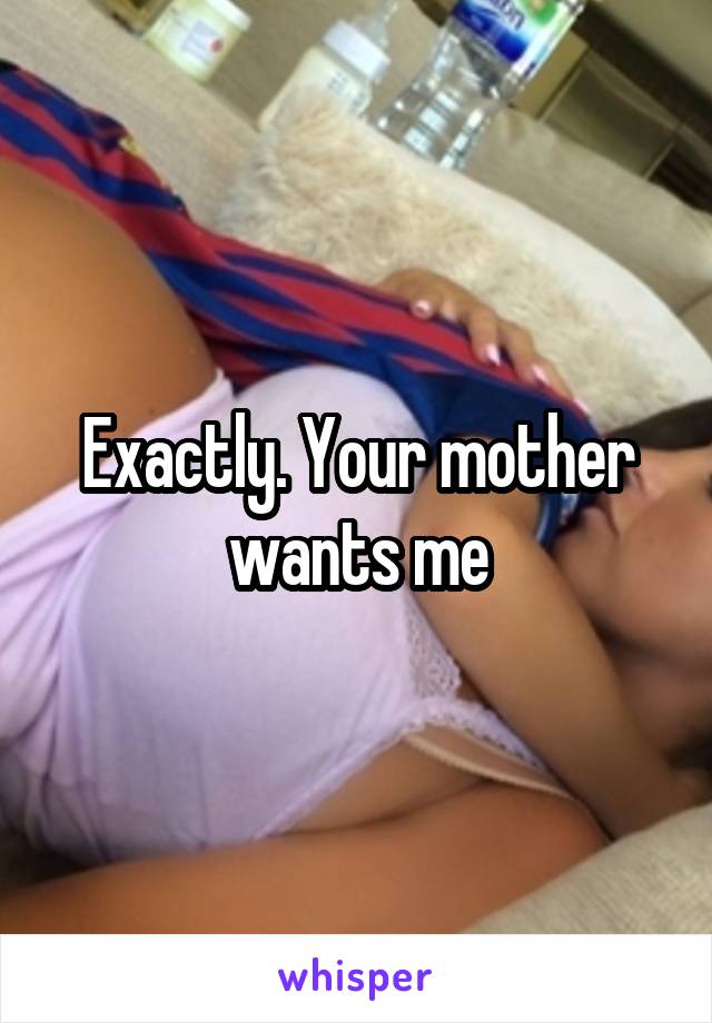 Exactly. Your mother wants me