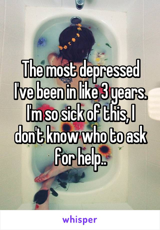 The most depressed I've been in like 3 years.
I'm so sick of this, I don't know who to ask for help..