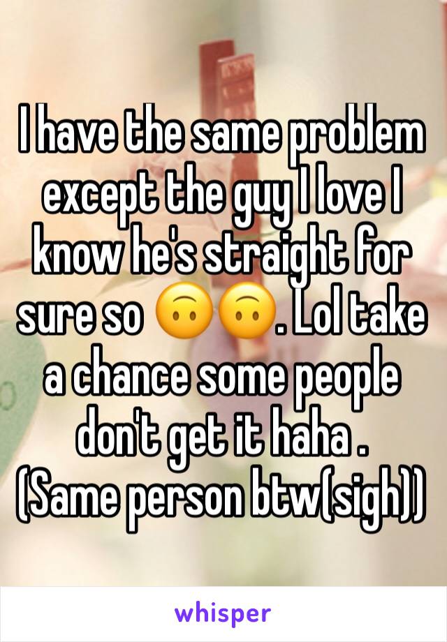 I have the same problem except the guy I love I know he's straight for sure so 🙃🙃. Lol take a chance some people don't get it haha . 
(Same person btw(sigh))