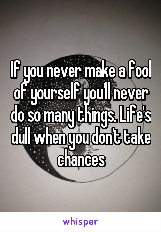 If you never make a fool of yourself you'll never do so many things. Life's dull when you don't take chances