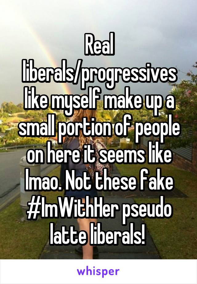 Real liberals/progressives like myself make up a small portion of people on here it seems like lmao. Not these fake #ImWithHer pseudo latte liberals! 
