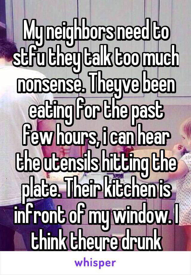 My neighbors need to stfu they talk too much nonsense. Theyve been eating for the past few hours, i can hear the utensils hitting the plate. Their kitchen is infront of my window. I think theyre drunk
