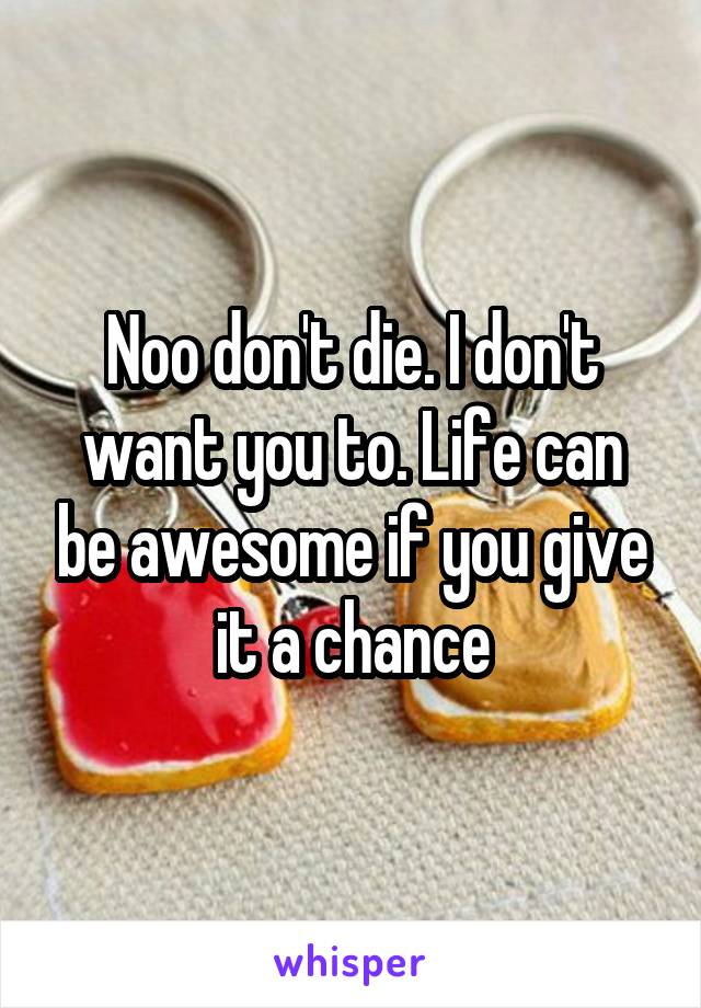 Noo don't die. I don't want you to. Life can be awesome if you give it a chance