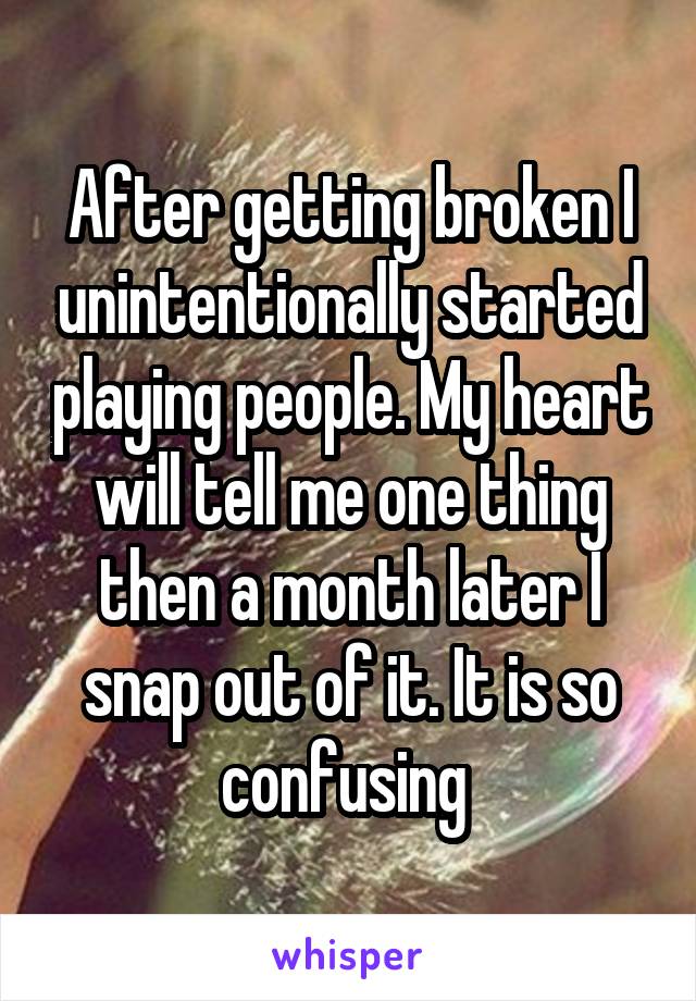 After getting broken I unintentionally started playing people. My heart will tell me one thing then a month later I snap out of it. It is so confusing 