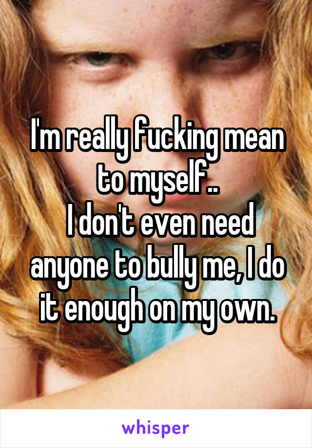 I'm really fucking mean to myself..
 I don't even need anyone to bully me, I do it enough on my own.