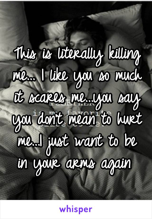 This is literally killing me... I like you so much it scares me...you say you don't mean to hurt me...I just want to be in your arms again 