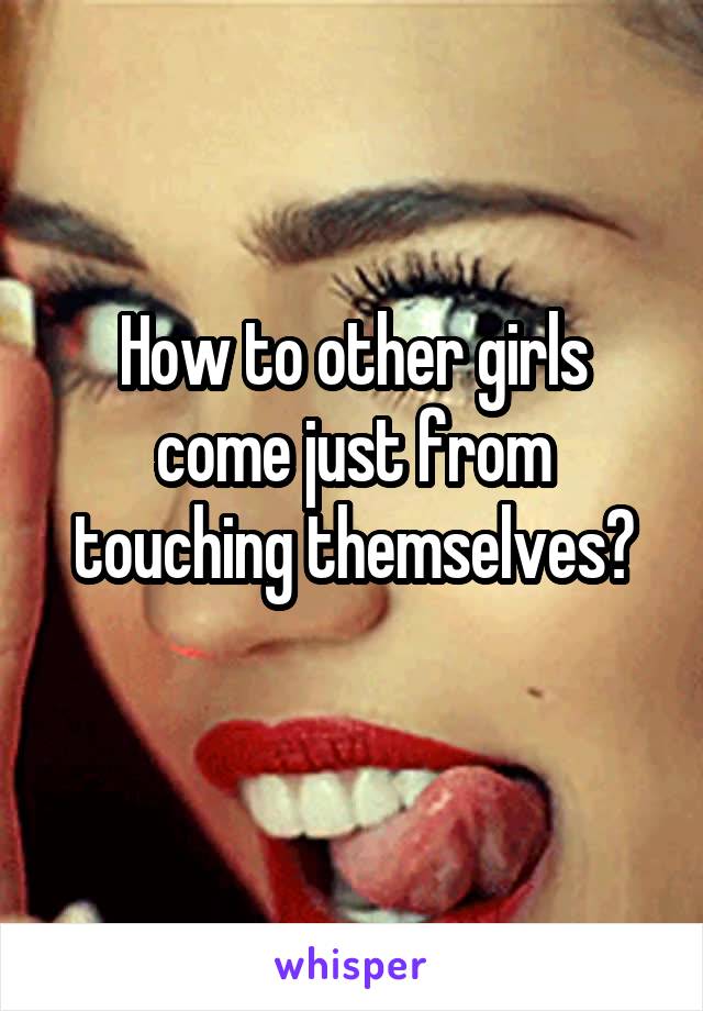 How to other girls come just from touching themselves?
