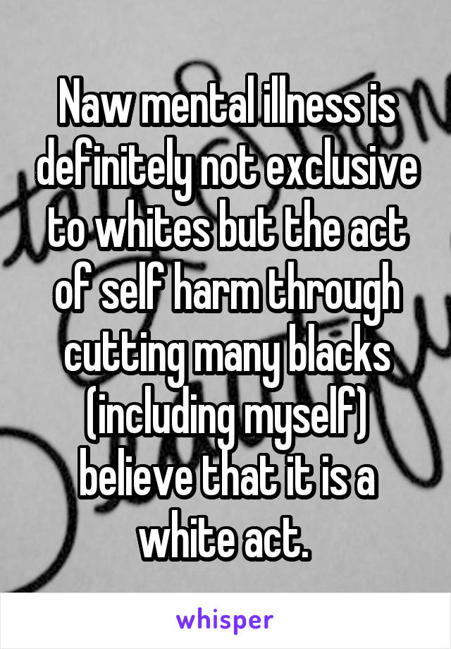 Naw mental illness is definitely not exclusive to whites but the act of self harm through cutting many blacks (including myself) believe that it is a white act. 
