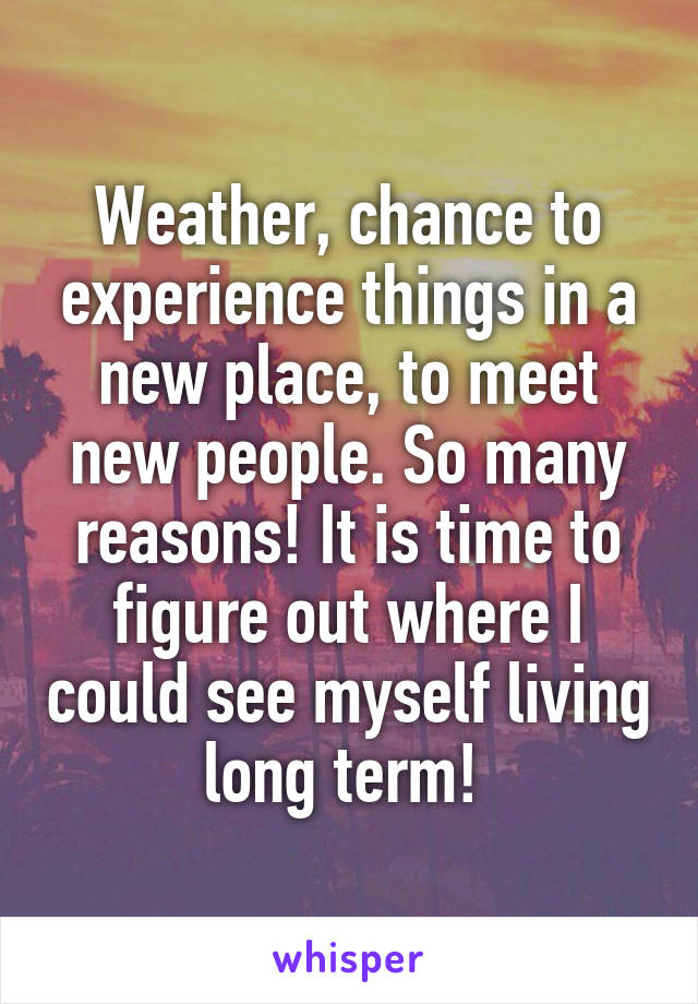 Weather, chance to experience things in a new place, to meet new people. So many reasons! It is time to figure out where I could see myself living long term! 