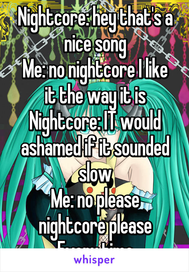 Nightcore: hey that's a nice song
Me: no nightcore I like it the way it is
Nightcore: IT would ashamed if it sounded slow
Me: no please nightcore please
Every time