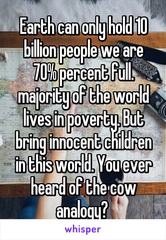 Earth can only hold 10 billion people we are 70% percent full. majority of the world lives in poverty. But bring innocent children in this world. You ever heard of the cow analogy? 