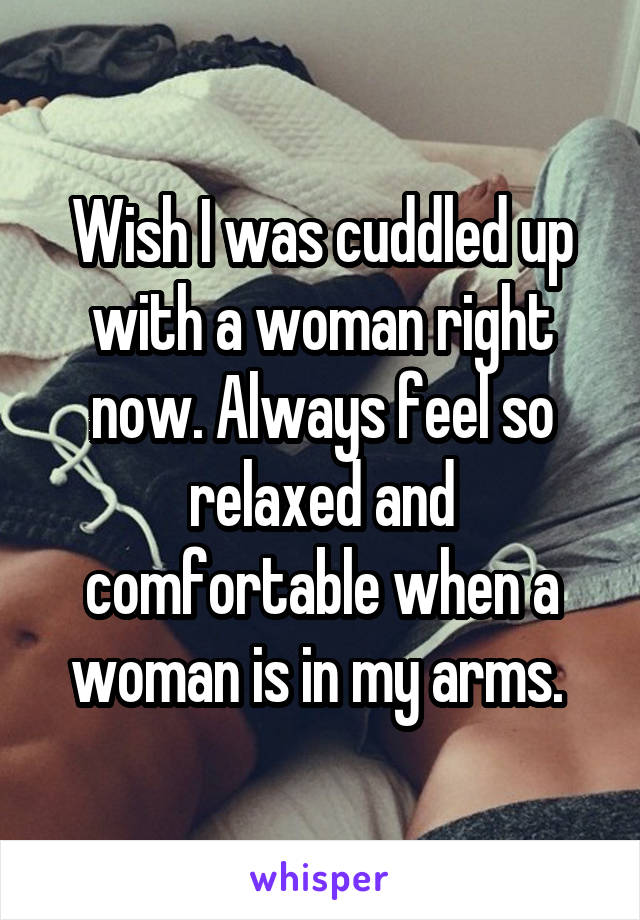 Wish I was cuddled up with a woman right now. Always feel so relaxed and comfortable when a woman is in my arms. 