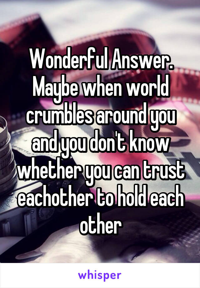 Wonderful Answer. Maybe when world crumbles around you and you don't know whether you can trust eachother to hold each other