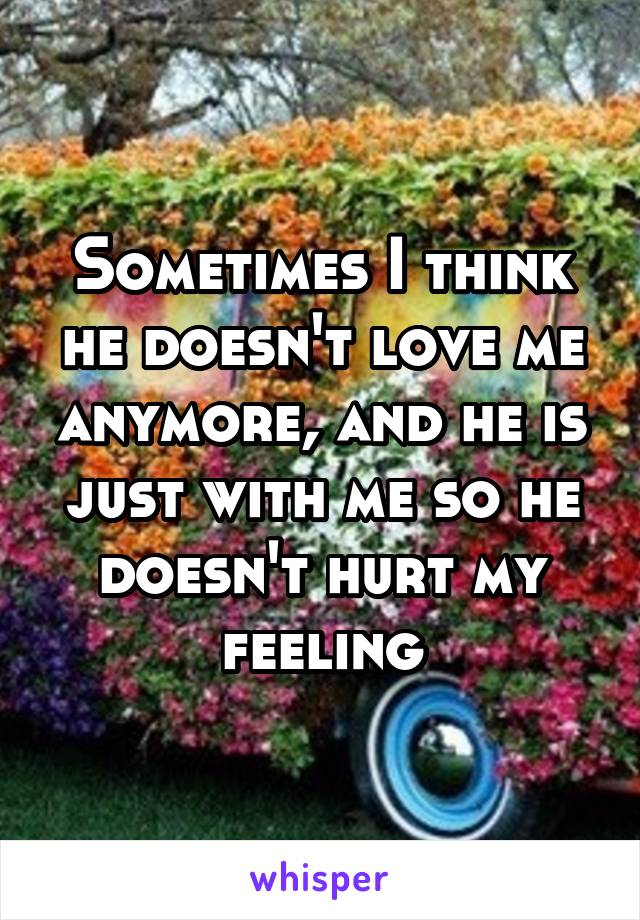 Sometimes I think he doesn't love me anymore, and he is just with me so he doesn't hurt my feeling