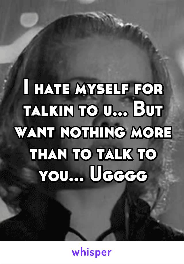 I hate myself for talkin to u... But want nothing more than to talk to you... Ugggg