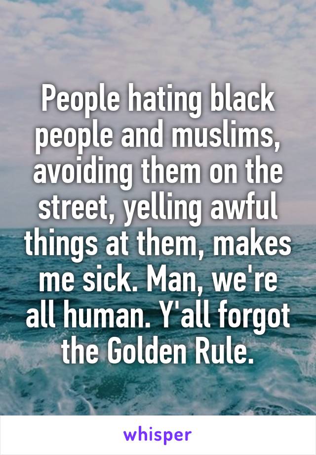 People hating black people and muslims, avoiding them on the street, yelling awful things at them, makes me sick. Man, we're all human. Y'all forgot the Golden Rule.