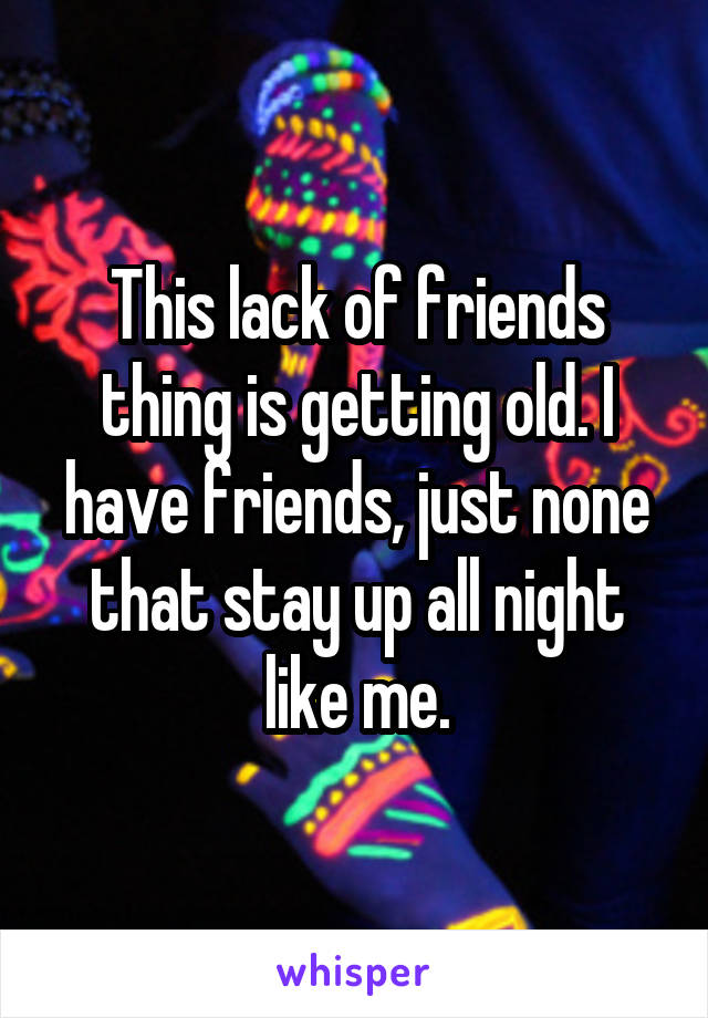 This lack of friends thing is getting old. I have friends, just none that stay up all night like me.
