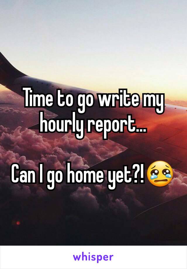 Time to go write my hourly report...

Can I go home yet?!😢