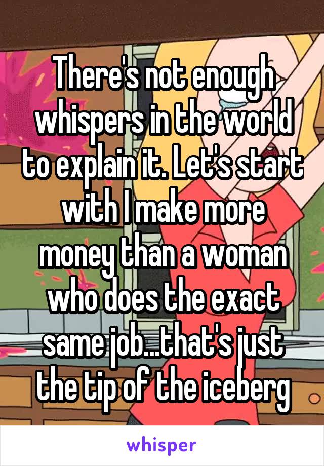 There's not enough whispers in the world to explain it. Let's start with I make more money than a woman who does the exact same job...that's just the tip of the iceberg