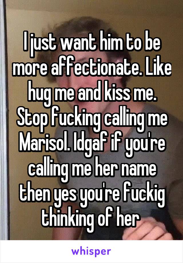 I just want him to be more affectionate. Like hug me and kiss me. Stop fucking calling me
Marisol. Idgaf if you're calling me her name then yes you're fuckig thinking of her 