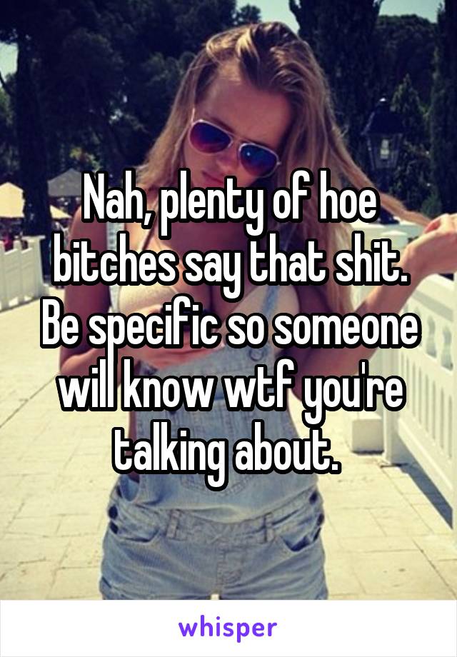 Nah, plenty of hoe bitches say that shit. Be specific so someone will know wtf you're talking about. 