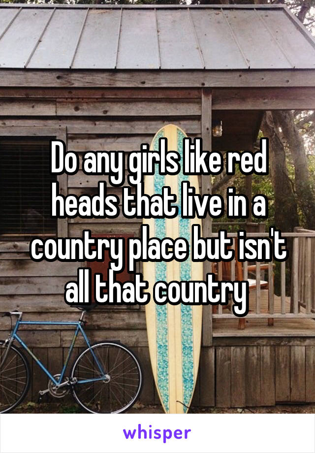 Do any girls like red heads that live in a country place but isn't all that country 