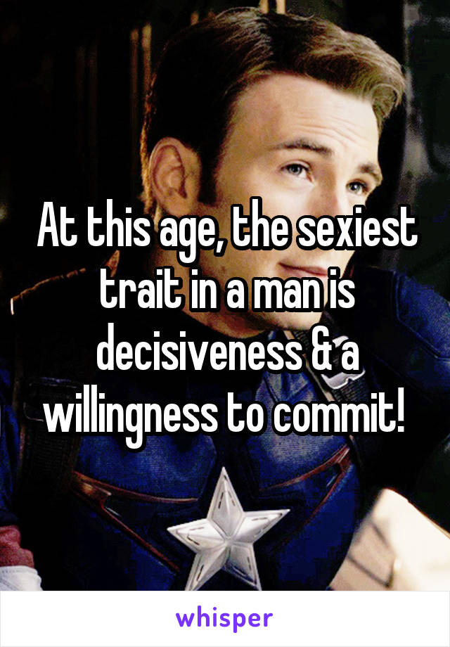 At this age, the sexiest trait in a man is decisiveness & a willingness to commit! 