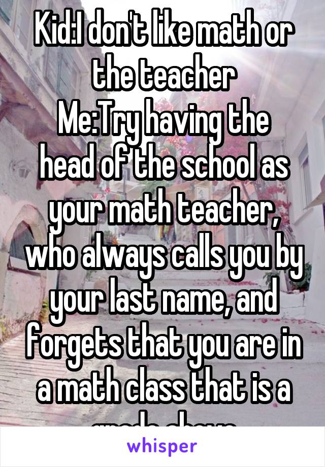 Kid:I don't like math or the teacher
Me:Try having the head of the school as your math teacher, who always calls you by your last name, and forgets that you are in a math class that is a grade above