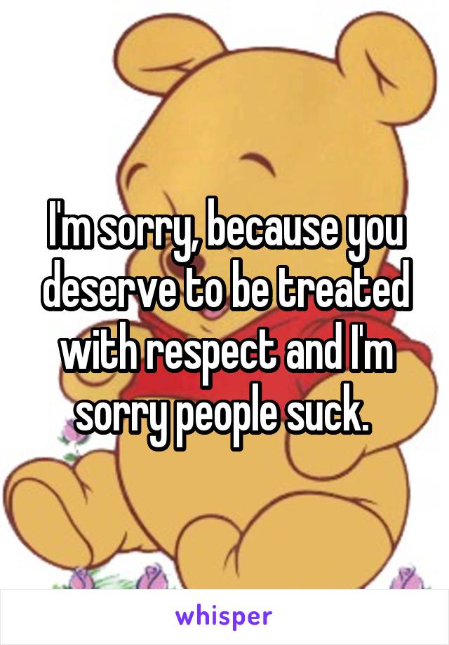 I'm sorry, because you deserve to be treated with respect and I'm sorry people suck. 