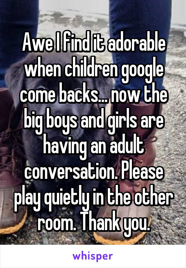 Awe I find it adorable when children google come backs... now the big boys and girls are having an adult conversation. Please play quietly in the other room. Thank you.