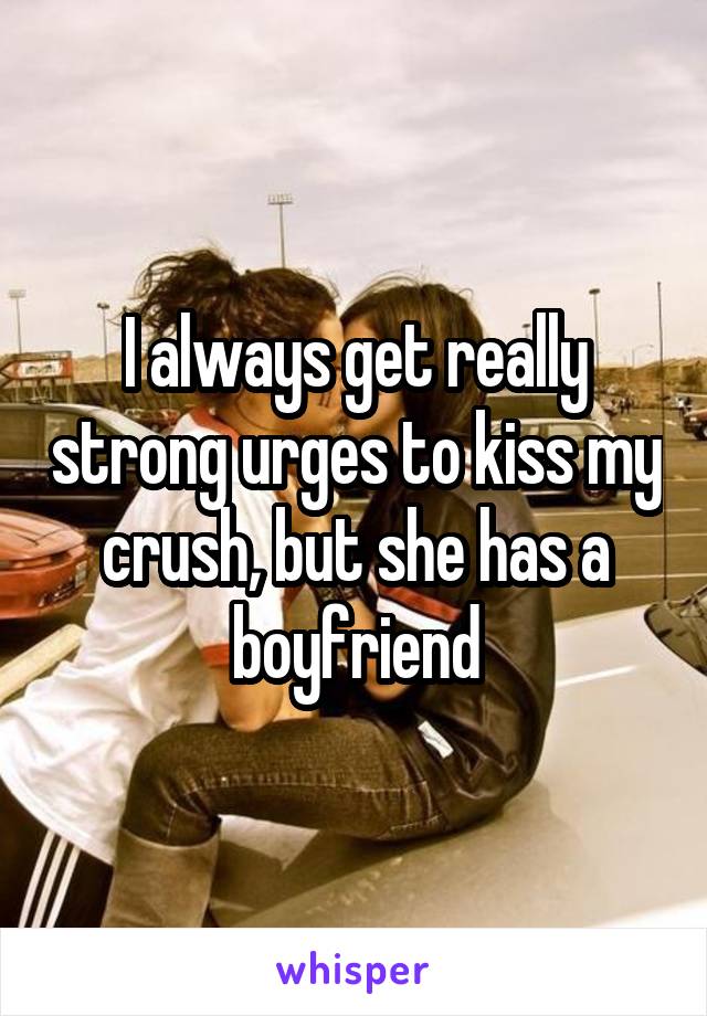 I always get really strong urges to kiss my crush, but she has a boyfriend