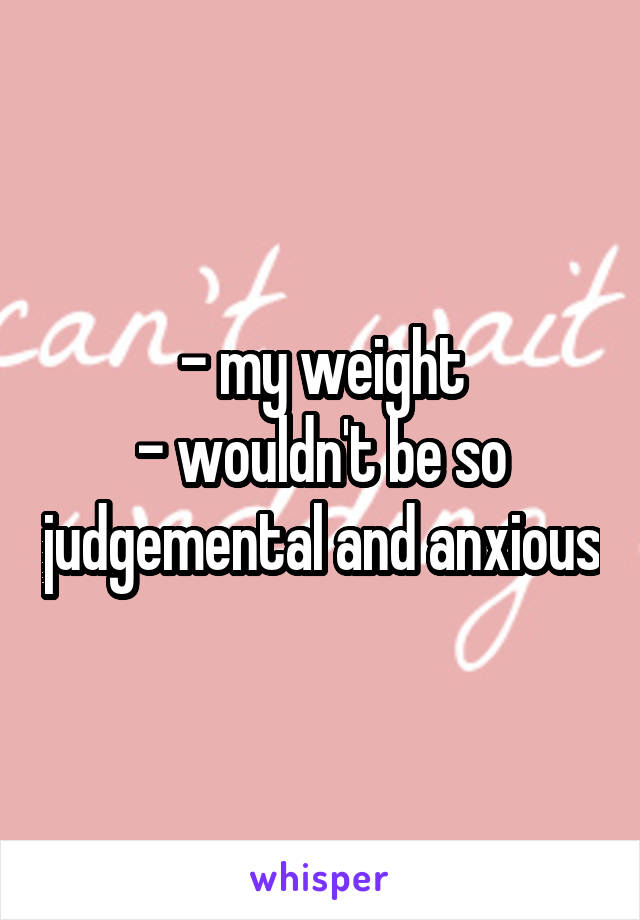 - my weight
- wouldn't be so judgemental and anxious