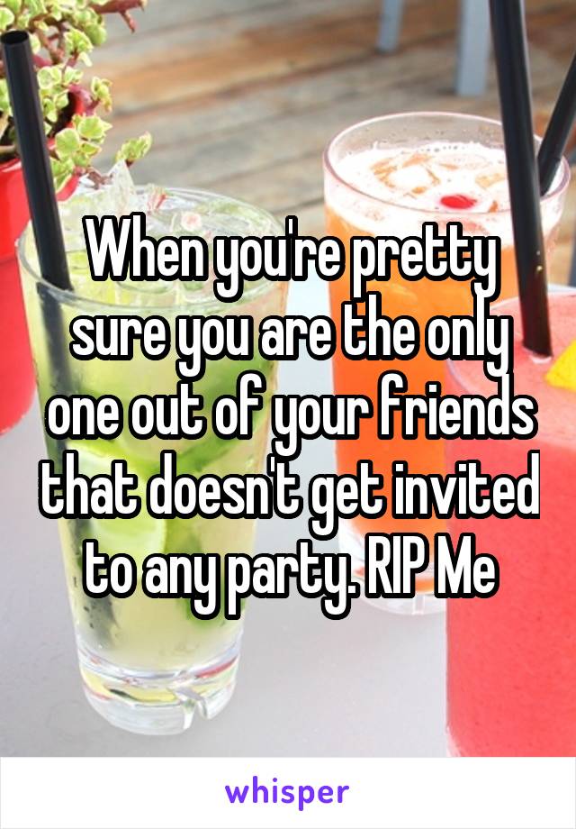 When you're pretty sure you are the only one out of your friends that doesn't get invited to any party. RIP Me