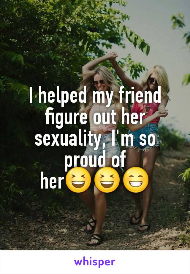 I helped my friend figure out her sexuality, I'm so proud of her😆😆😁
