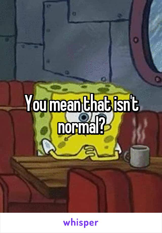 You mean that isn't normal?