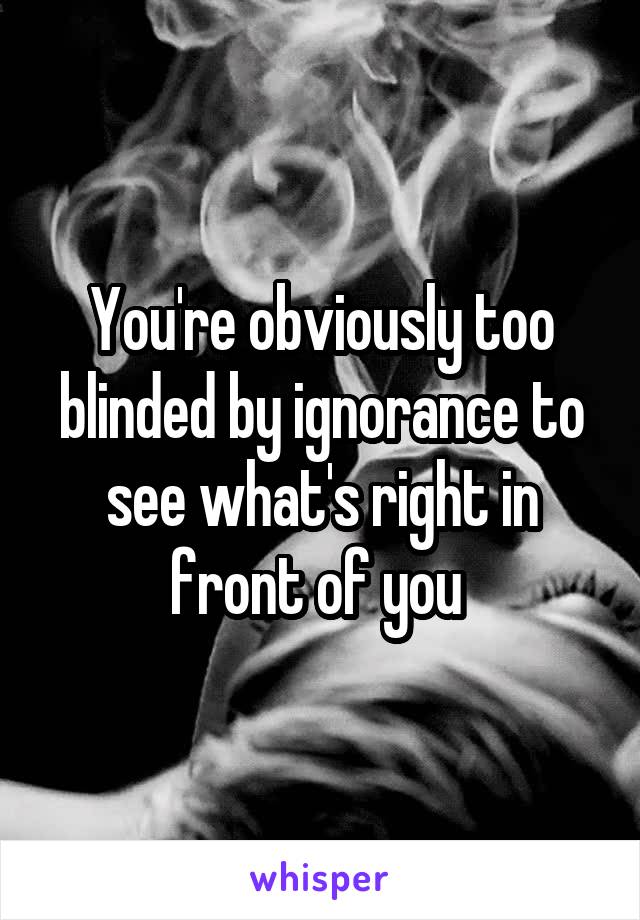 You're obviously too blinded by ignorance to see what's right in front of you 