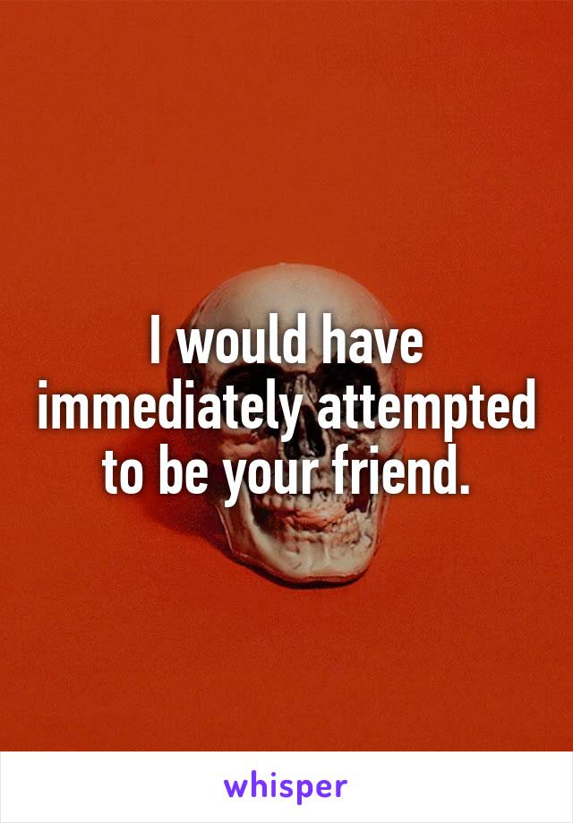 I would have immediately attempted to be your friend.