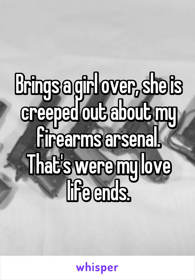 Brings a girl over, she is creeped out about my firearms arsenal. That's were my love life ends.