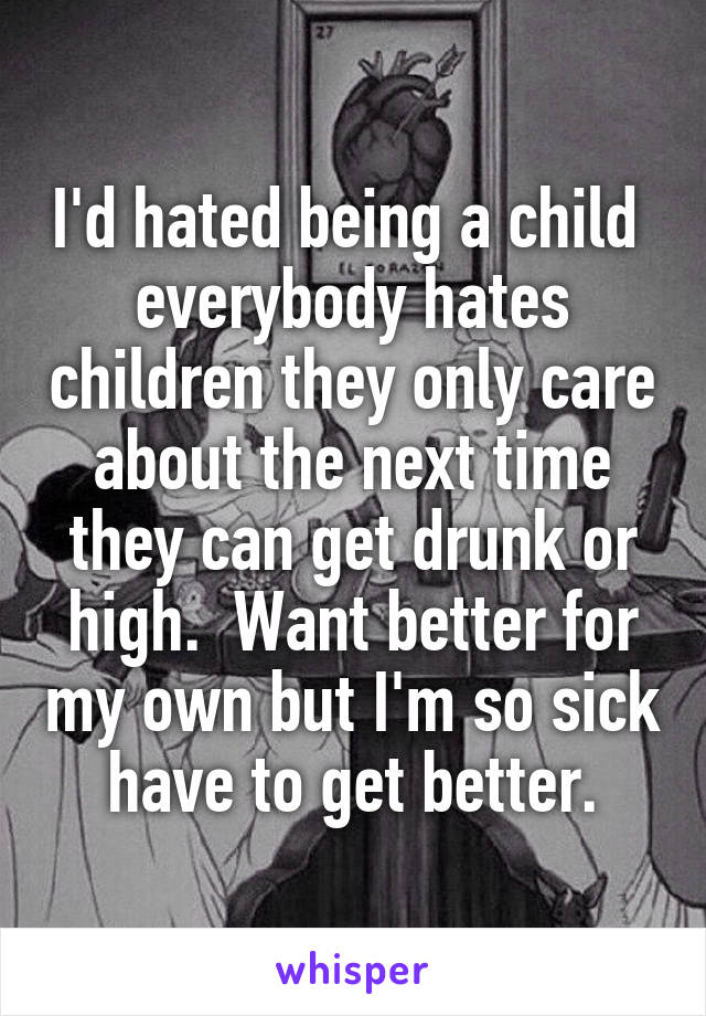 I'd hated being a child  everybody hates children they only care about the next time they can get drunk or high.  Want better for my own but I'm so sick have to get better.